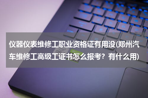 仪器仪表维修工职业资格证有用没(郑州汽车维修工高级工证书怎么报考？有什么用)