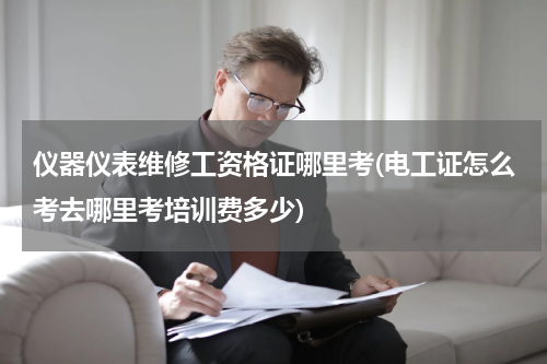 仪器仪表维修工资格证哪里考(电工证怎么考去哪里考培训费多少)