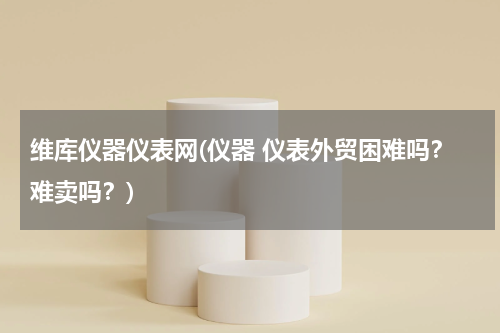 维库仪器仪表网(仪器 仪表外贸困难吗？难卖吗？)