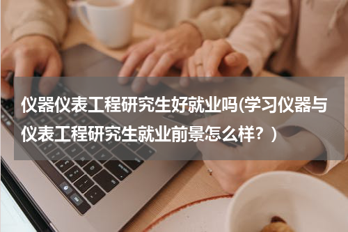仪器仪表工程研究生好就业吗(学习仪器与仪表工程研究生就业前景怎么样？)