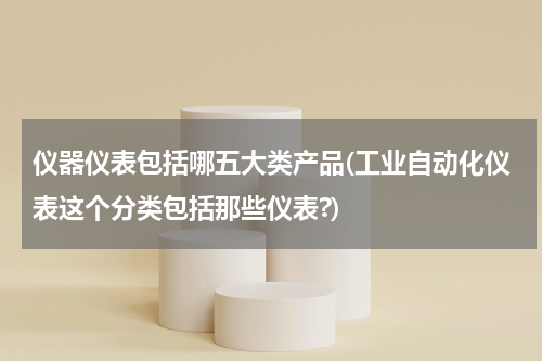 仪器仪表包括哪五大类产品(工业自动化仪表这个分类包括那些仪表?)