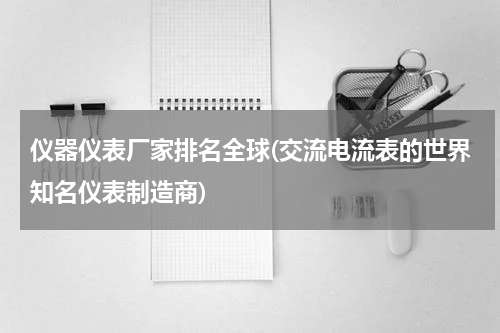 仪器仪表厂家排名全球(交流电流表的世界知名仪表制造商)