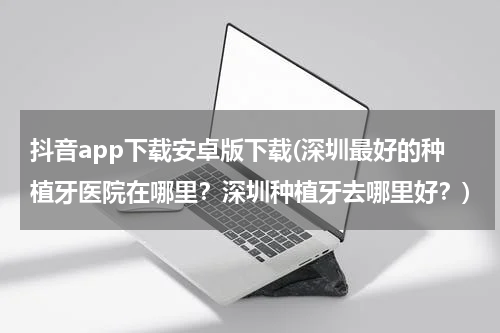 抖音app下载安卓版下载(深圳最好的种植牙医院在哪里？深圳种植牙去哪里好？)