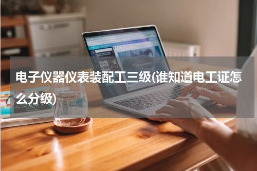 电子仪器仪表装配工三级(谁知道电工证怎么分级)