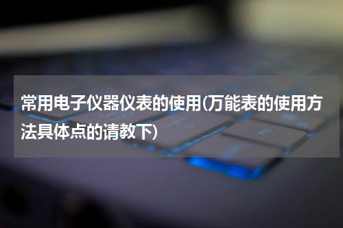 常用电子仪器仪表的使用(万能表的使用方法具体点的请教下)