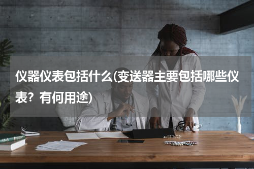 仪器仪表包括什么(变送器主要包括哪些仪表？有何用途)