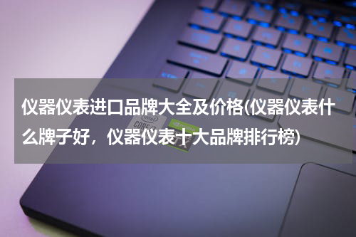 仪器仪表进口品牌大全及价格(仪器仪表什么牌子好，仪器仪表十大品牌排行榜)