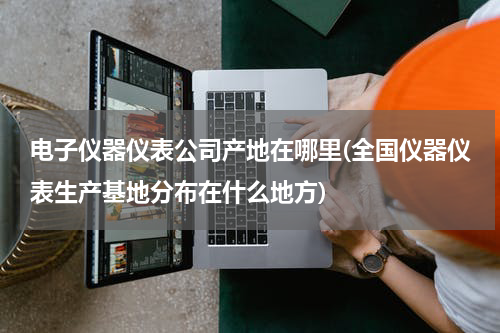 电子仪器仪表公司产地在哪里(全国仪器仪表生产基地分布在什么地方)