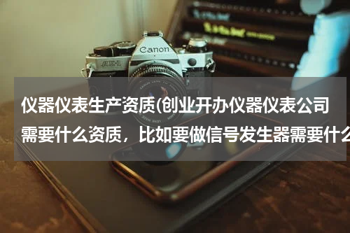 仪器仪表生产资质(创业开办仪器仪表公司需要什么资质，比如要做信号发生器需要什么认证吗？谢谢)