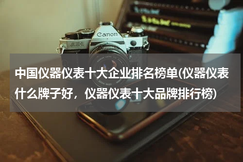 中国仪器仪表十大企业排名榜单(仪器仪表什么牌子好，仪器仪表十大品牌排行榜)
