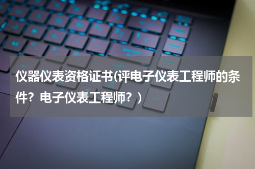 仪器仪表资格证书(评电子仪表工程师的条件？电子仪表工程师？)