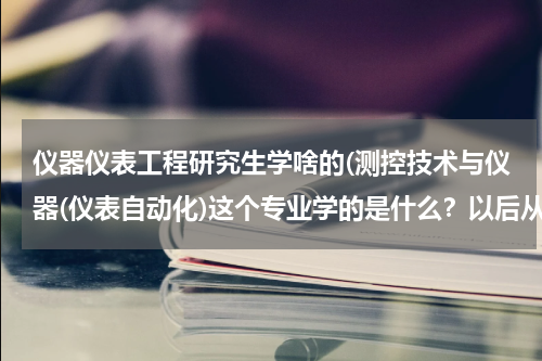 仪器仪表工程研究生学啥的(测控技术与仪器(仪表自动化)这个专业学的是什么？以后从事什么类型的工作)