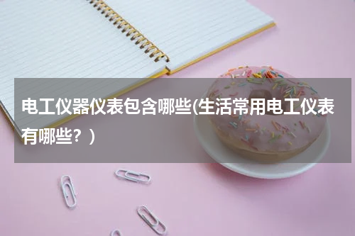 电工仪器仪表包含哪些(生活常用电工仪表有哪些？)