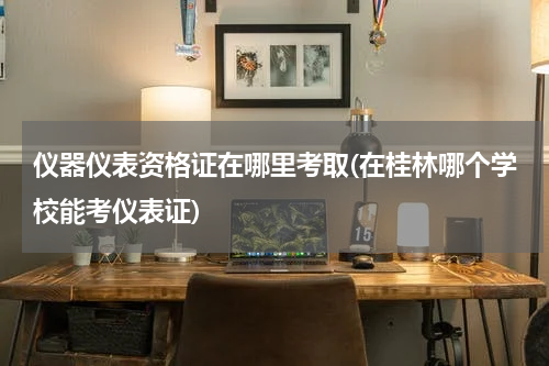 仪器仪表资格证在哪里考取(在桂林哪个学校能考仪表证)