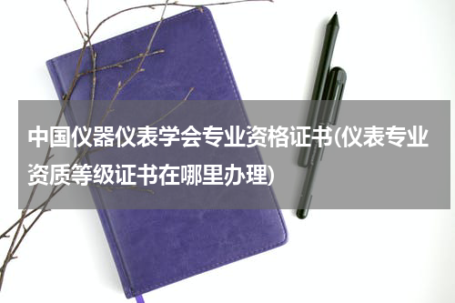 中国仪器仪表学会专业资格证书(仪表专业资质等级证书在哪里办理)
