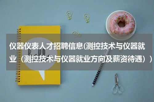 仪器仪表人才招聘信息(测控技术与仪器就业（测控技术与仪器就业方向及薪资待遇）)