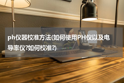 ph仪器校准方法(如何使用PH仪以及电导率仪?如何校准?)