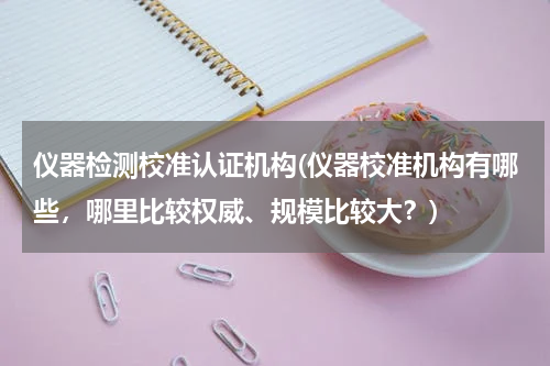 仪器检测校准认证机构(仪器校准机构有哪些，哪里比较权威、规模比较大？)