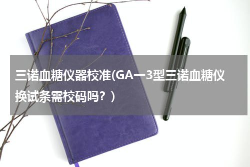 三诺血糖仪器校准(GA一3型三诺血糖仪换试条需校码吗？)