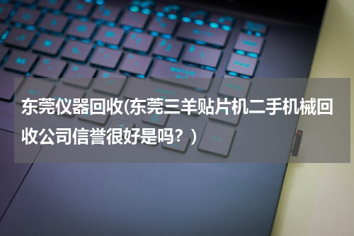 东莞仪器回收(东莞三羊贴片机二手机械回收公司信誉很好是吗？)