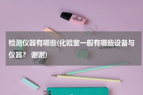 检测仪器有哪些(化验室一般有哪些设备与仪器？ 谢谢)