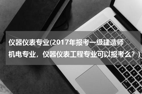 仪器仪表专业(2017年报考一级建造师机电专业，仪器仪表工程专业可以报考么？)