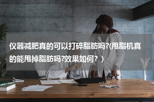 仪器减肥真的可以打碎脂肪吗?(甩脂机真的能甩掉脂肪吗?效果如何？)