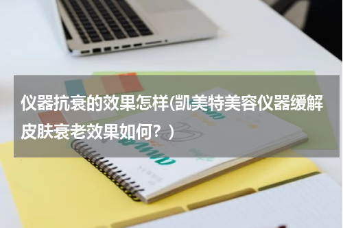 仪器抗衰的效果怎样(凯美特美容仪器缓解皮肤衰老效果如何？)