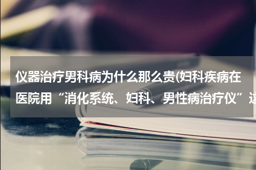 仪器治疗男科病为什么那么贵(妇科疾病在医院用“消化系统、妇科、男性病治疗仪”这个仪器来治疗，一次大概是多少钱？)