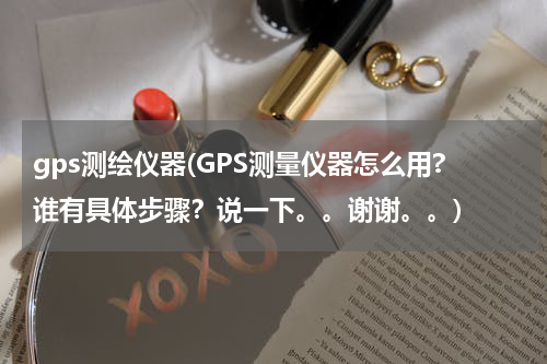 gps测绘仪器(GPS测量仪器怎么用?谁有具体步骤？说一下。。谢谢。。)