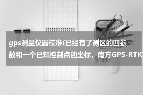 gps测量仪器校准(已经有了测区的四参数和一个已知控制点的坐标，南方GPS-RTK如何进行点校正操作？详细步骤是怎么操作的，？)