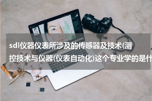 sdl仪器仪表所涉及的传感器及技术(测控技术与仪器(仪表自动化)这个专业学的是什么？以后从事什么类型的工作)