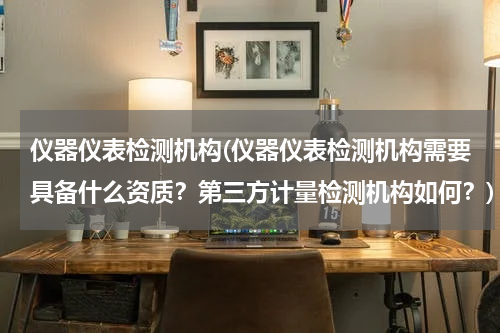 仪器仪表检测机构(仪器仪表检测机构需要具备什么资质？第三方计量检测机构如何？)