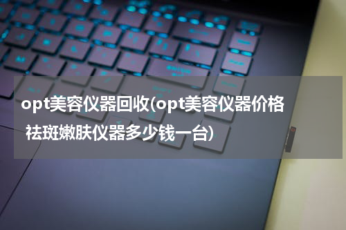 opt美容仪器回收(opt美容仪器价格 祛斑嫩肤仪器多少钱一台)