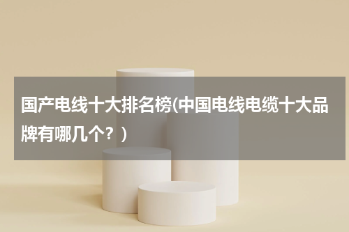 国产电线十大排名榜(中国电线电缆十大品牌有哪几个？)