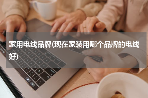 家用电线品牌(现在家装用哪个品牌的电线好)