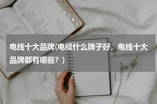 电线十大品牌(电缆什么牌子好，电线十大品牌都有哪些？)