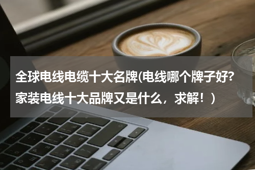 全球电线电缆十大名牌(电线哪个牌子好?家装电线十大品牌又是什么，求解！)