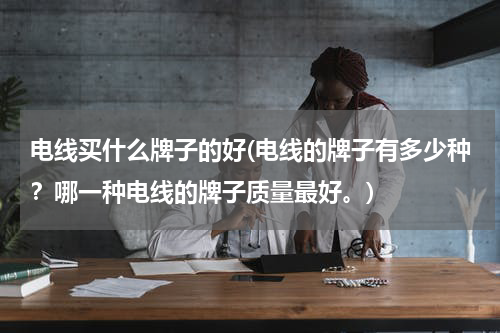 电线买什么牌子的好(电线的牌子有多少种？哪一种电线的牌子质量最好。)