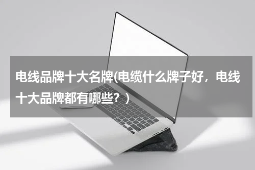 电线品牌十大名牌(电缆什么牌子好，电线十大品牌都有哪些？)