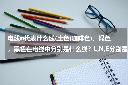 电线n代表什么线(土色(咖啡色)，绿色，黑色在电线中分别是什么线？L,N,E分别是什么意思？)