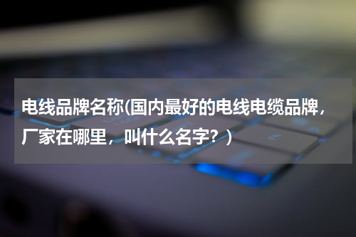 电线品牌名称(国内最好的电线电缆品牌，厂家在哪里，叫什么名字？)