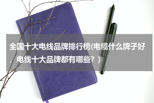 全国十大电线品牌排行榜(电缆什么牌子好，电线十大品牌都有哪些？)