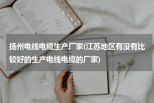 扬州电线电缆生产厂家(江苏地区有没有比较好的生产电线电缆的厂家)