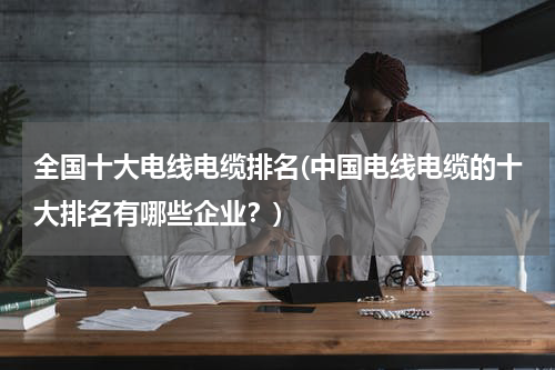 全国十大电线电缆排名(中国电线电缆的十大排名有哪些企业？)