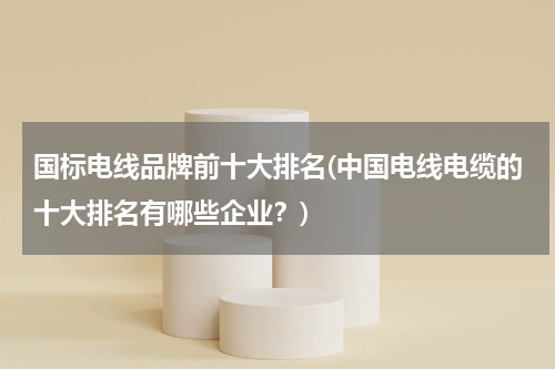 国标电线品牌前十大排名(中国电线电缆的十大排名有哪些企业？)
