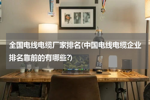 全国电线电缆厂家排名(中国电线电缆企业排名靠前的有哪些?)
