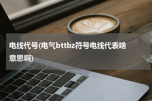 电线代号(电气bttbz符号电线代表啥意思啊)