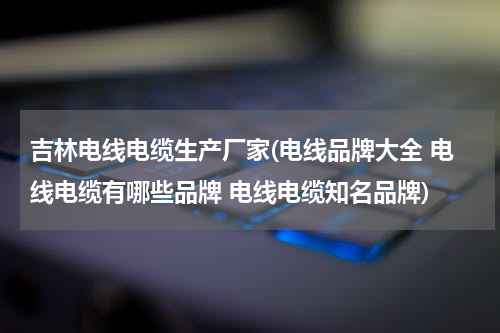 吉林电线电缆生产厂家(电线品牌大全 电线电缆有哪些品牌 电线电缆知名品牌)