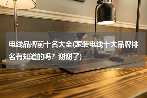电线品牌前十名大全(家装电线十大品牌排名有知道的吗？谢谢了)